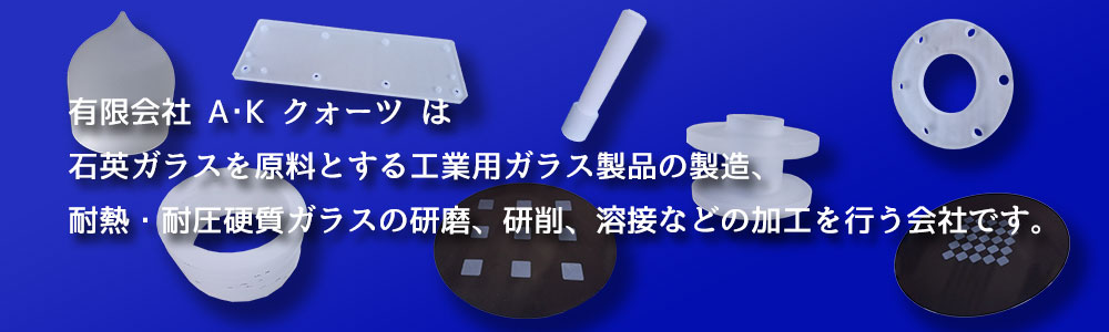 有限会社A･K クォーツは石英ガラスを原料とする工業用ガラス製品の製造、耐熱・耐圧硬質ガラスの研磨、研削、溶接などの加工を行う会社です。
