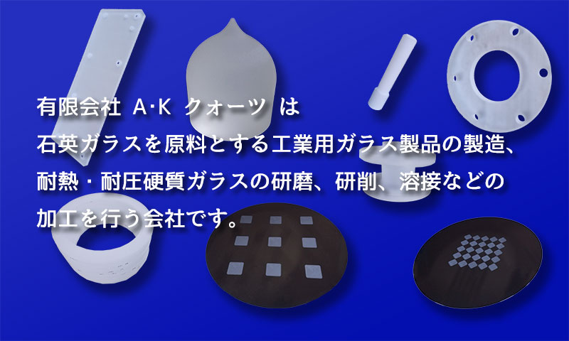 有限会社A･K クォーツは石英ガラスを原料とする工業用ガラス製品の製造、耐熱・耐圧硬質ガラスの研磨、研削、溶接などの加工を行う会社です。